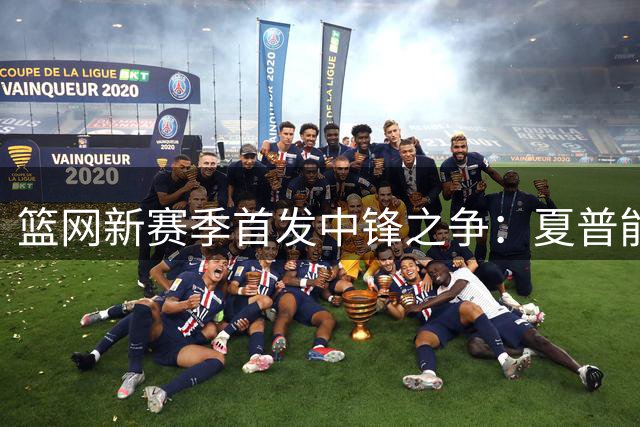篮网新赛季首发中锋之争：夏普能否顺利上位？